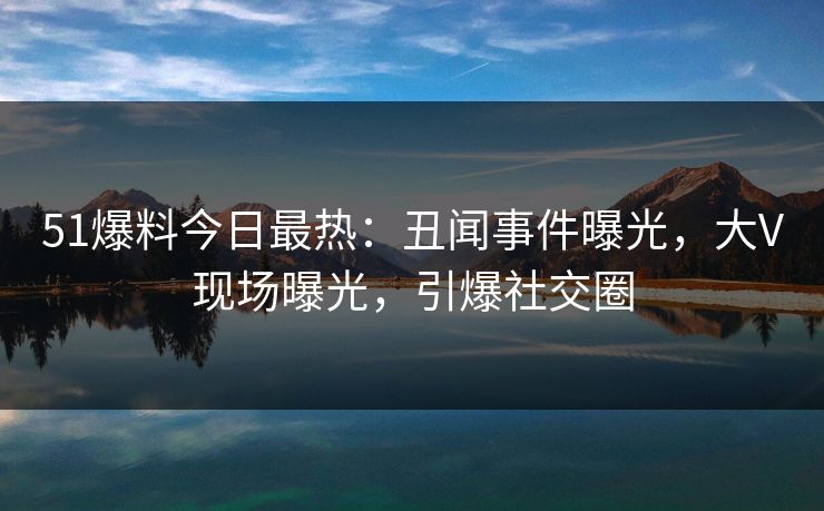 51爆料今日最热：丑闻事件曝光，大V现场曝光，引爆社交圈