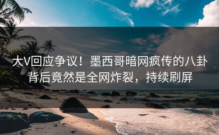大V回应争议！墨西哥暗网疯传的八卦背后竟然是全网炸裂，持续刷屏