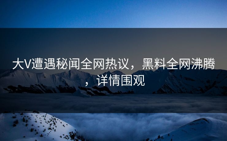 大V遭遇秘闻全网热议，黑料全网沸腾，详情围观