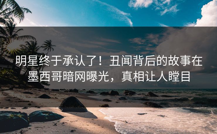 明星终于承认了！丑闻背后的故事在墨西哥暗网曝光，真相让人瞠目