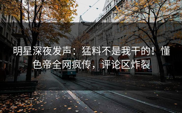 明星深夜发声：猛料不是我干的！懂色帝全网疯传，评论区炸裂