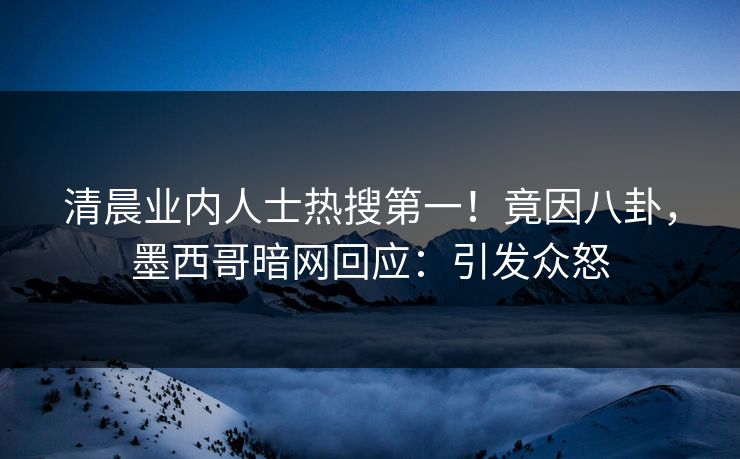 清晨业内人士热搜第一！竟因八卦，墨西哥暗网回应：引发众怒