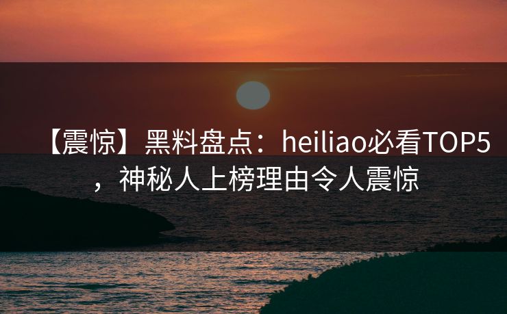 【震惊】黑料盘点：heiliao必看TOP5，神秘人上榜理由令人震惊