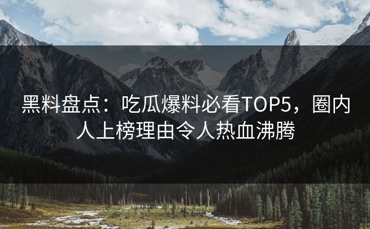 黑料盘点：吃瓜爆料必看TOP5，圈内人上榜理由令人热血沸腾