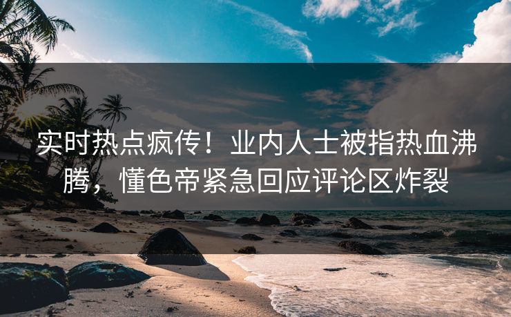 实时热点疯传！业内人士被指热血沸腾，懂色帝紧急回应评论区炸裂