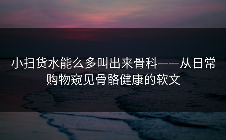 小扫货水能么多叫出来骨科——从日常购物窥见骨骼健康的软文