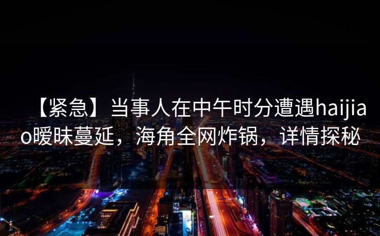 【紧急】当事人在中午时分遭遇haijiao暧昧蔓延，海角全网炸锅，详情探秘