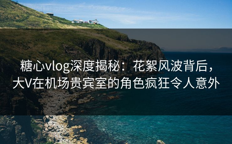糖心vlog深度揭秘：花絮风波背后，大V在机场贵宾室的角色疯狂令人意外