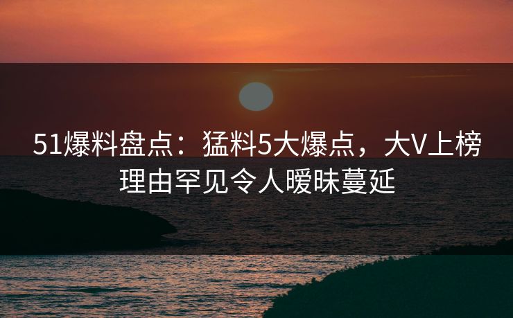 51爆料盘点：猛料5大爆点，大V上榜理由罕见令人暧昧蔓延