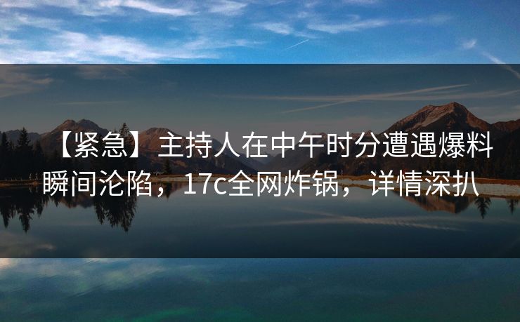 【紧急】主持人在中午时分遭遇爆料瞬间沦陷，17c全网炸锅，详情深扒