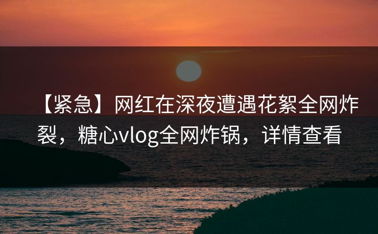 【紧急】网红在深夜遭遇花絮全网炸裂，糖心vlog全网炸锅，详情查看