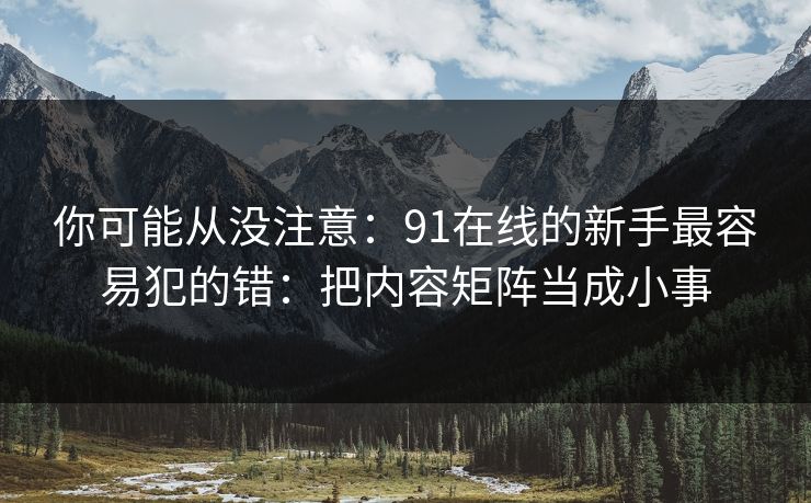你可能从没注意:91在线的新手最容易犯的错:把内容矩阵当成小事 你可能从没注意:91在线的新手最容易犯的错:把内容矩阵当成小事
