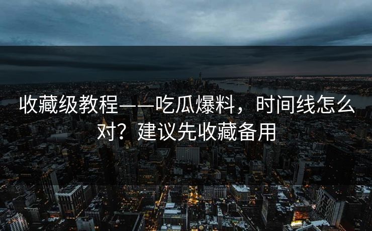 收藏级教程——吃瓜爆料，时间线怎么对？建议先收藏备用