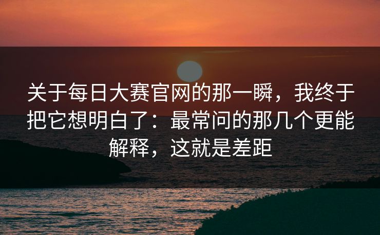 关于每日大赛官网的那一瞬，我终于把它想明白了：最常问的那几个更能解释，这就是差距