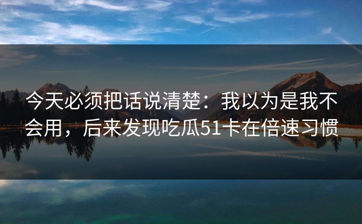 今天必须把话说清楚：我以为是我不会用，后来发现吃瓜51卡在倍速习惯
